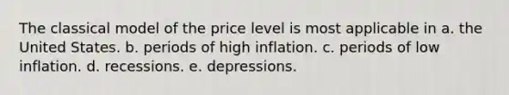 The classical model of the price level is most applicable in a. the United States. b. periods of high inflation. c. periods of low inflation. d. recessions. e. depressions.