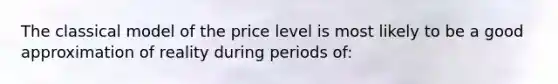 The classical model of the price level is most likely to be a good approximation of reality during periods of: