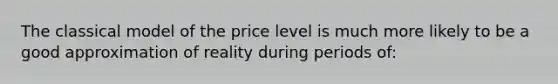 The classical model of the price level is much more likely to be a good approximation of reality during periods of: