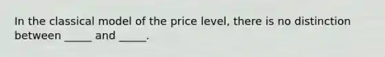 In the classical model of the price level, there is no distinction between _____ and _____.