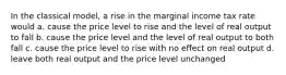 In the classical model, a rise in the marginal income tax rate would a. cause the price level to rise and the level of real output to fall b. cause the price level and the level of real output to both fall c. cause the price level to rise with no effect on real output d. leave both real output and the price level unchanged