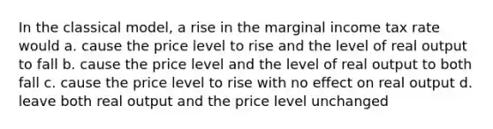 In the classical model, a rise in the marginal income tax rate would a. cause the price level to rise and the level of real output to fall b. cause the price level and the level of real output to both fall c. cause the price level to rise with no effect on real output d. leave both real output and the price level unchanged