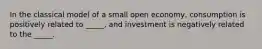 In the classical model of a small open economy, consumption is positively related to _____, and investment is negatively related to the _____.