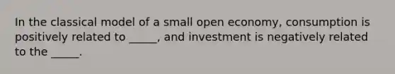 In the classical model of a small open economy, consumption is positively related to _____, and investment is negatively related to the _____.