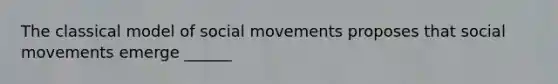 The classical model of social movements proposes that social movements emerge ______