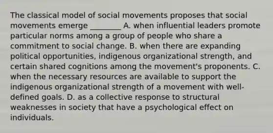 The classical model of social movements proposes that social movements emerge ________ A. when influential leaders promote particular norms among a group of people who share a commitment to social change. B. when there are expanding political opportunities, indigenous organizational strength, and certain shared cognitions among the movement's proponents. C. when the necessary resources are available to support the indigenous organizational strength of a movement with well-defined goals. D. as a collective response to structural weaknesses in society that have a psychological effect on individuals.