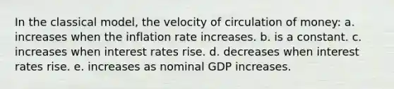 In the classical model, the velocity of circulation of money: a. increases when the inflation rate increases. b. is a constant. c. increases when interest rates rise. d. decreases when interest rates rise. e. increases as nominal GDP increases.