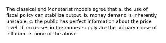 The classical and Monetarist models agree that a. the use of <a href='https://www.questionai.com/knowledge/kPTgdbKdvz-fiscal-policy' class='anchor-knowledge'>fiscal policy</a> can stabilize output. b. money demand is inherently unstable. c. the public has perfect information about the price level. d. increases in the money supply are the primary cause of inflation. e. none of the above