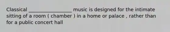 Classical __________________ music is designed for the intimate sitting of a room ( chamber ) in a home or palace , rather than for a public concert hall