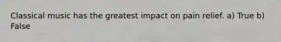 Classical music has the greatest impact on pain relief. a) True b) False