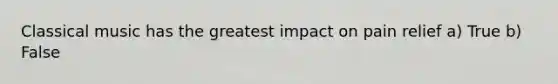 Classical music has the greatest impact on pain relief a) True b) False