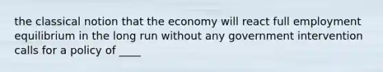 the classical notion that the economy will react full employment equilibrium in the long run without any government intervention calls for a policy of ____