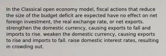 In the Classical open economy model, fiscal actions that reduce the size of the budget deficit are expected have no effect on net foreign investment, the real exchange rate, or net exports. strengthen the domestic currency, causing exports to fall and imports to rise. weaken the domestic currency, causing exports to rise and imports to fall. raise domestic interest rates, resulting in crowding out.