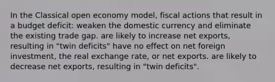 In the Classical open economy model, fiscal actions that result in a budget deficit: weaken the domestic currency and eliminate the existing trade gap. are likely to increase net exports, resulting in "twin deficits" have no effect on net foreign investment, the real exchange rate, or net exports. are likely to decrease net exports, resulting in "twin deficits".