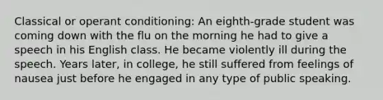 Classical or operant conditioning: An eighth-grade student was coming down with the flu on the morning he had to give a speech in his English class. He became violently ill during the speech. Years later, in college, he still suffered from feelings of nausea just before he engaged in any type of public speaking.