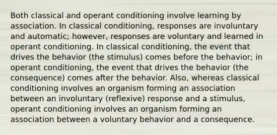 Both classical and <a href='https://www.questionai.com/knowledge/kcaiZj2J12-operant-conditioning' class='anchor-knowledge'>operant conditioning</a> involve learning by association. In <a href='https://www.questionai.com/knowledge/kI6awfNO2B-classical-conditioning' class='anchor-knowledge'>classical conditioning</a>, responses are involuntary and automatic; however, responses are voluntary and learned in operant conditioning. In classical conditioning, the event that drives the behavior (the stimulus) comes before the behavior; in operant conditioning, the event that drives the behavior (the consequence) comes after the behavior. Also, whereas classical conditioning involves an organism forming an association between an involuntary (reflexive) response and a stimulus, operant conditioning involves an organism forming an association between a voluntary behavior and a consequence.