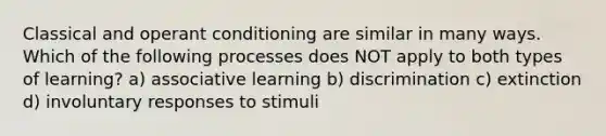 Classical and operant conditioning are similar in many ways. Which of the following processes does NOT apply to both types of learning? a) associative learning b) discrimination c) extinction d) involuntary responses to stimuli