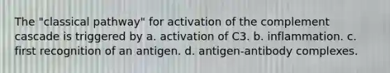 The "classical pathway" for activation of the complement cascade is triggered by a. activation of C3. b. inflammation. c. first recognition of an antigen. d. antigen-antibody complexes.