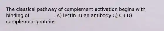 The classical pathway of complement activation begins with binding of __________. A) lectin B) an antibody C) C3 D) complement proteins