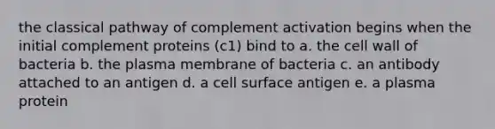 the classical pathway of complement activation begins when the initial complement proteins (c1) bind to a. the cell wall of bacteria b. the plasma membrane of bacteria c. an antibody attached to an antigen d. a cell surface antigen e. a plasma protein