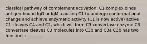 classical pathway of complement activation: C1 complex binds antigen-bound IgG or IgM, causing C1 to undergo conformational change and achieve enzymatic activity (C1 is now active) active C1 cleaves C4 and C2, which will form C3 convertase enzyme C3 convertase cleaves C3 molecules into C3b and C3a C3b has two functions: _______