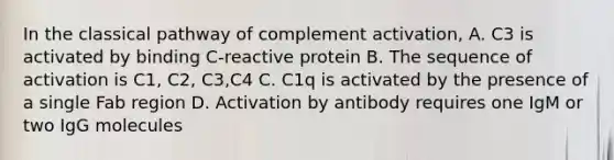 In the classical pathway of complement activation, A. C3 is activated by binding C-reactive protein B. The sequence of activation is C1, C2, C3,C4 C. C1q is activated by the presence of a single Fab region D. Activation by antibody requires one IgM or two IgG molecules