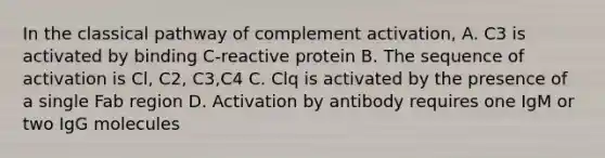 In the classical pathway of complement activation, A. C3 is activated by binding C-reactive protein B. The sequence of activation is Cl, C2, C3,C4 C. Clq is activated by the presence of a single Fab region D. Activation by antibody requires one IgM or two IgG molecules