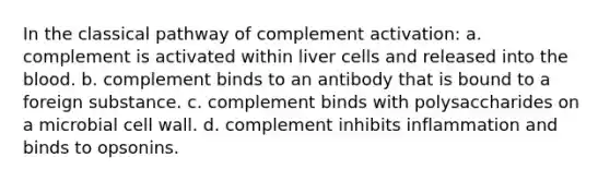 In the classical pathway of complement activation: a. complement is activated within liver cells and released into the blood. b. complement binds to an antibody that is bound to a foreign substance. c. complement binds with polysaccharides on a microbial cell wall. d. complement inhibits inflammation and binds to opsonins.