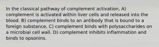 In the classical pathway of complement activation, A) complement is activated within liver cells and released into the blood. B) complement binds to an antibody that is bound to a foreign substance. C) complement binds with polysaccharides on a microbial cell wall. D) complement inhibits inflammation and binds to opsonins.