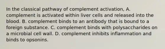 In the classical pathway of complement activation, A. complement is activated within liver cells and released into <a href='https://www.questionai.com/knowledge/k7oXMfj7lk-the-blood' class='anchor-knowledge'>the blood</a>. B. complement binds to an antibody that is bound to a foreign substance. C. complement binds with polysaccharides on a microbial cell wall. D. complement inhibits inflammation and binds to opsonins.