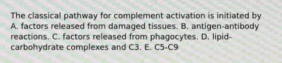 The classical pathway for complement activation is initiated by A. factors released from damaged tissues. B. antigen-antibody reactions. C. factors released from phagocytes. D. lipid-carbohydrate complexes and C3. E. C5-C9