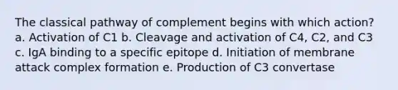 The classical pathway of complement begins with which action? a. Activation of C1 b. Cleavage and activation of C4, C2, and C3 c. IgA binding to a specific epitope d. Initiation of membrane attack complex formation e. Production of C3 convertase