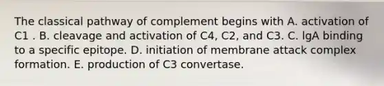 The classical pathway of complement begins with A. activation of C1 . B. cleavage and activation of C4, C2, and C3. C. lgA binding to a specific epitope. D. initiation of membrane attack complex formation. E. production of C3 convertase.