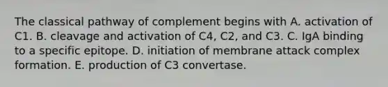 The classical pathway of complement begins with A. activation of C1. B. cleavage and activation of C4, C2, and C3. C. IgA binding to a specific epitope. D. initiation of membrane attack complex formation. E. production of C3 convertase.