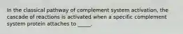 In the classical pathway of complement system activation, the cascade of reactions is activated when a specific complement system protein attaches to _____.