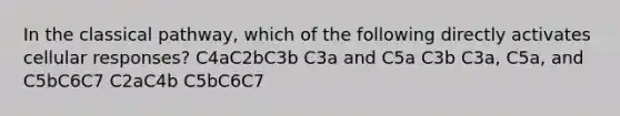 In the classical pathway, which of the following directly activates cellular responses? C4aC2bC3b C3a and C5a C3b C3a, C5a, and C5bC6C7 C2aC4b C5bC6C7