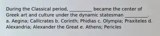 During the Classical period, __________ became the center of Greek art and culture under the dynamic statesman __________. a. Aegina; Callicrates b. Corinth; Phidias c. Olympia; Praxiteles d. Alexandria; Alexander the Great e. Athens; Pericles