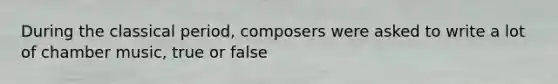 During the classical period, composers were asked to write a lot of chamber music, true or false