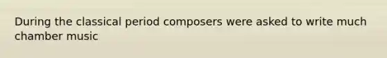 During the classical period composers were asked to write much chamber music