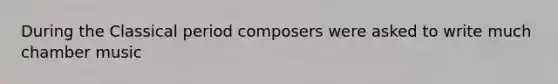 During the Classical period composers were asked to write much chamber music