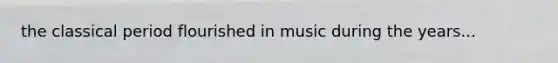 the classical period flourished in music during the years...