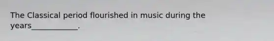 The Classical period flourished in music during the years____________.