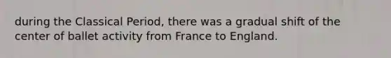 during the Classical Period, there was a gradual shift of the center of ballet activity from France to England.