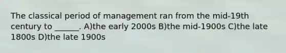 The classical period of management ran from the mid-19th century to ______. A)the early 2000s B)the mid-1900s C)the late 1800s D)the late 1900s