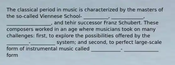 The classical period in music is characterized by the masters of the so-called Viennese School- __________, _____________, __________________, and tehir successor Franz Schubert. These composers worked in an age where musicians took on many challenges: first, to explore the possibilities offered by the _________-__________ system; and second, to perfect large-scale form of instrumental music called ____________- ______________ form