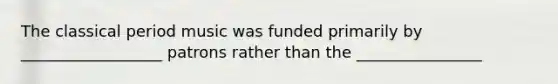 The classical period music was funded primarily by __________________ patrons rather than the ________________