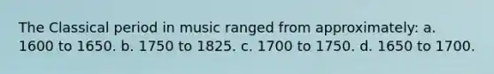 The Classical period in music ranged from approximately: a. 1600 to 1650. b. 1750 to 1825. c. 1700 to 1750. d. 1650 to 1700.