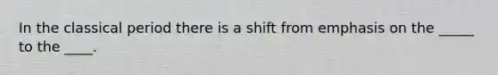 In the classical period there is a shift from emphasis on the _____ to the ____.