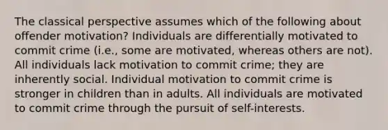 The classical perspective assumes which of the following about offender motivation? Individuals are differentially motivated to commit crime (i.e., some are motivated, whereas others are not). All individuals lack motivation to commit crime; they are inherently social. Individual motivation to commit crime is stronger in children than in adults. All individuals are motivated to commit crime through the pursuit of self-interests.