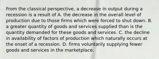 From the classical​ perspective, a decrease in output during a recession is a result of A. the decrease in the overall level of production due to those firms which were forced to shut down. B. a greater quantity of goods and services supplied than is the quantity demanded for these goods and services. C. the decline in availability of factors of production which naturally occurs at the onset of a recession. D. firms voluntarily supplying fewer goods and services in the marketplace.